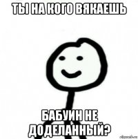 ты на кого вякаешь бабуин не доделанный?