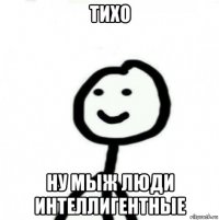 тихо ну мыж люди интеллигентные