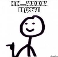 или......ахахахха подєбал 