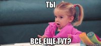 ты все еще тут?