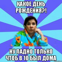 какое день рождения?! ну ладно только чтоб в 10 был дома