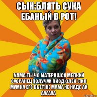 сын:блять сука ебаный в рот! мама:ты чо материшся мелкий засранец получай пиздюлей (тип мамка его бьет)не мама не надо ай аааааа