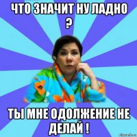 что значит ну ладно ? ты мне одолжение не делай !