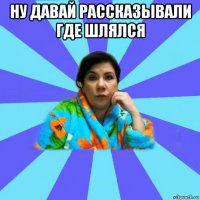 ну давай рассказывали где шлялся 