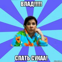 влад!!!!! спать сукаа!