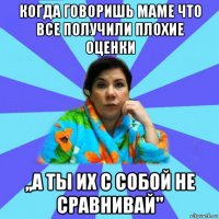 когда говоришь маме что все получили плохие оценки ,,а ты их с собой не сравнивай''