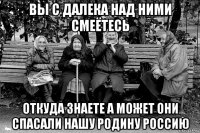 вы с далека над ними смеётесь откуда знаете а может они спасали нашу родину россию