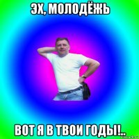 эх, молодёжь вот я в твои годы!..