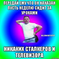 передай ему что он наказан пусть неделю сидит за уроками никаких сталкеров и телевизора