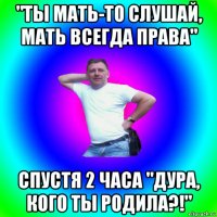 "ты мать-то слушай, мать всегда права" спустя 2 часа "дура, кого ты родила?!"