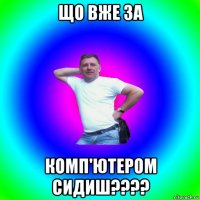 що вже за комп'ютером сидиш????