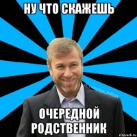 ну что скажешь очередной родственник