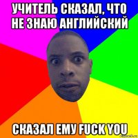 учитель сказал, что не знаю английский сказал ему fuck you