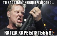 то расслабляющее чувство... кагда харе блятььь!!!