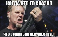 когда кто то сказал что божиньки несуществует