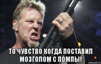  то чувство когда поставил мозголом с помпы!