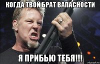 когда твой брат вапасности я прибью тебя!!!