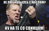 не любишь хлеб с маслом? ну на те со свинцом!