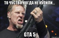 то чуство когда не купили... gta 5