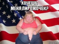 хочешь меня,пирожочек? 