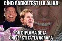 cînd padkateşti la alina cu diploma de la universtitatea agrară