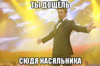 ты дощёль сюдя насяльника