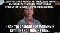 - дорогая! если я умру,ты не горюй,сразу замуж выходи.будь счастлива.единственная просьба-пусть сыновей правильно воспитает! - как ты заебал! нормальный суп!!! не хочешь, не ешь...