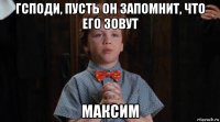 гсподи, пусть он запомнит, что его зовут максим