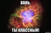 вань, ты классный!