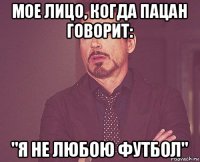 мое лицо, когда пацан говорит: "я не любою футбол"