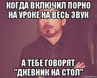 когда включил порно на уроке на весь звук а тебе говорят "дневник на стол"