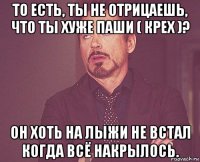 то есть, ты не отрицаешь, что ты хуже паши ( крех )? он хоть на лыжи не встал когда всё накрылось.