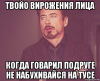 твойо вирожения лица когда говарил подруге не набухивайся на тусе