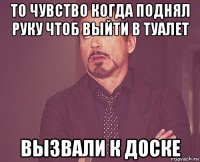 то чувство когда поднял руку чтоб выйти в туалет вызвали к доске