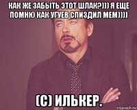 как же забыть этот шлак?))) я еще помню как угуев спиздил мем)))) (с) илькер.