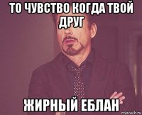 то чувство когда твой друг жирный еблан