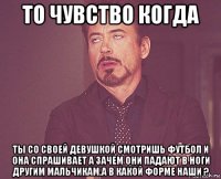 то чувство когда ты со своей девушкой смотришь футбол и она спрашивает а зачем они падают в ноги другим мальчикам,а в какой форме наши ?