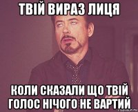 твій вираз лиця коли сказали що твій голос нічого не вартий