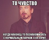 то чувство когда наконец-то познакомилась с нормальным парнем, а он курит