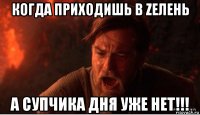 когда приходишь в zелень а супчика дня уже нет!!!