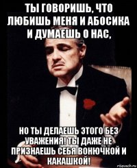 ты говоришь, что любишь меня и абосика и думаешь о нас, но ты делаешь этого без уважения! ты даже не признаешь себя вонючкой и какашкой!