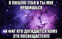 я люблю тебя и ты мне нравишься и фиг кто догадается кому это посвещается!!)