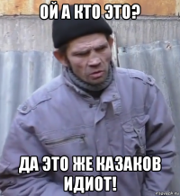 ой а кто это? да это же казаков идиот!