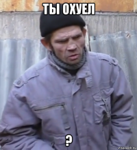 ты охуел ?