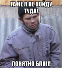 та не я не пойду туда! понятно бля!!!