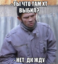 - ты что там хт выбил? - нет, дк жду