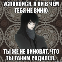 успокойся, я ни в чем тебя не виню ты же не виноват, что ты таким родился..