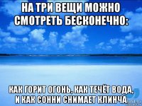 на три вещи можно смотреть бесконечно: как горит огонь, как течёт вода, и как сонни снимает клинча