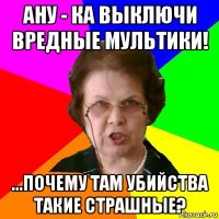 ану - ка выключи вредные мультики! ...почему там убийства такие страшные?