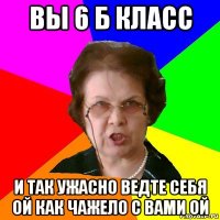 вы 6 б класс и так ужасно ведте себя ой как чажело с вами ой